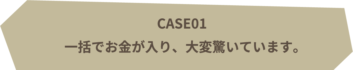 CASE01 | 一括でお金が入り、大変驚いています。