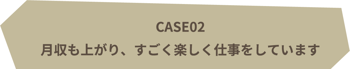 CASE02 | 月収も上がり、すごく楽しく仕事をしています