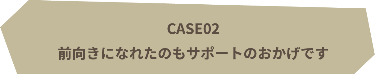 CASE03 | 前向きになれたのもサポートのおかげです
